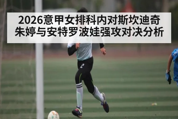2026意甲女排科内对斯坎迪奇朱婷与安特罗波娃强攻对决分析